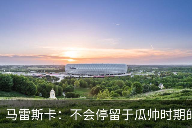 马雷斯卡：不会停留于瓜帅时期的成就 多库对桑德兰可能复出